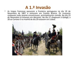 A 1.ª Invasão
• As tropas francesas passaram a fronteira portuguesa no dia 19 de
  Novembro de 1807 e entraram em Castelo Branco. Os invasores
  roubavam tudo quanto encontravam, principalmente comida. No dia 23
  de Novembro já estavam em Abrantes. No dia 27 chegavam à Golegã, a
  28 ao Cartaxo e na manhã de dia 29 estavam em Lisboa.
 