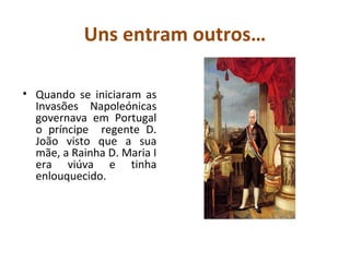 Uns entram outros…

• Quando se iniciaram as
  Invasões Napoleónicas
  governava em Portugal
  o príncipe regente D.
  João visto que a sua
  mãe, a Rainha D. Maria I
  era viúva e tinha
  enlouquecido.
 