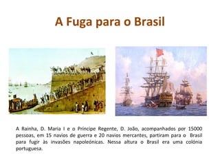 A Fuga para o Brasil




A Rainha, D. Maria I e o Príncipe Regente, D. João, acompanhados por 15000
pessoas, em 15 navios de guerra e 20 navios mercantes, partiram para o Brasil
para fugir às invasões napoleónicas. Nessa altura o Brasil era uma colónia
portuguesa.
 