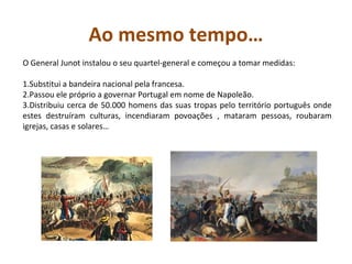 Ao mesmo tempo…
O General Junot instalou o seu quartel-general e começou a tomar medidas:

1.Substitui a bandeira nacional pela francesa.
2.Passou ele próprio a governar Portugal em nome de Napoleão.
3.Distribuiu cerca de 50.000 homens das suas tropas pelo território português onde
estes destruíram culturas, incendiaram povoações , mataram pessoas, roubaram
igrejas, casas e solares…
 