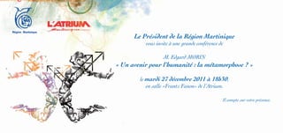Le Président de la Région Martinique
          vous invite à une grande conférence de

                  M. Edgard MORIN
« Un avenir pour l’humanité : la métamorphose ? »

        le mardi 27 décembre 2011 à 18h30,
           en salle «Frantz Fanon» de l’Atrium.

                                               Il compte sur votre présence.
 