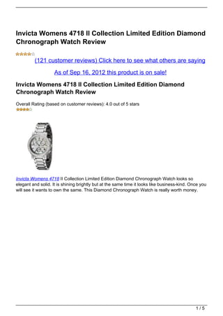 Invicta Womens 4718 II Collection Limited Edition Diamond
Chronograph Watch Review

         (121 customer reviews) Click here to see what others are saying

                    As of Sep 16, 2012 this product is on sale!

Invicta Womens 4718 II Collection Limited Edition Diamond
Chronograph Watch Review
Overall Rating (based on customer reviews): 4.0 out of 5 stars




Invicta Womens 4718 II Collection Limited Edition Diamond Chronograph Watch looks so
elegant and solid. It is shining brightly but at the same time it looks like business-kind. Once you
will see it wants to own the same. This Diamond Chronograph Watch is really worth money.




                                                                                              1/5
 