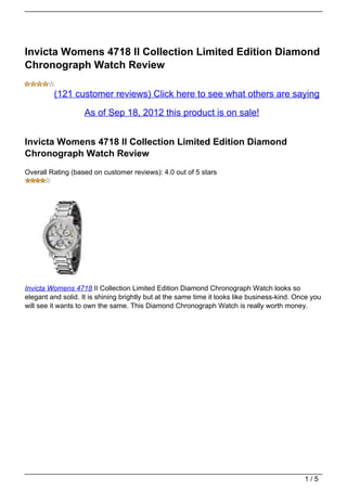 Invicta Womens 4718 II Collection Limited Edition Diamond
Chronograph Watch Review

         (121 customer reviews) Click here to see what others are saying

                    As of Sep 18, 2012 this product is on sale!


Invicta Womens 4718 II Collection Limited Edition Diamond
Chronograph Watch Review
Overall Rating (based on customer reviews): 4.0 out of 5 stars




Invicta Womens 4718 II Collection Limited Edition Diamond Chronograph Watch looks so
elegant and solid. It is shining brightly but at the same time it looks like business-kind. Once you
will see it wants to own the same. This Diamond Chronograph Watch is really worth money.




                                                                                              1/5
 