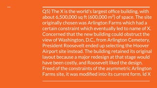 Q5) The X is the world's largest ofﬁce building, with
about 6,500,000 sq ft (600,000 m2
) of space. The site
originally chosen was Arlington Farms which had a
certain constraint which eventually led to name of X.
Concerned that the new building could obstruct the
view of Washington, D.C., from Arlington Cemetery,
President Roosevelt ended up selecting the Hoover
Airport site instead. The building retained its original
layout because a major redesign at that stage would
have been costly, and Roosevelt liked the design.
Freed of the constraints of the asymmetric Arlington
Farms site, it was modiﬁed into its current form. Id X
 