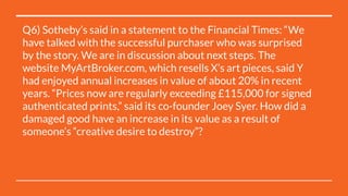 Q6) Sotheby’s said in a statement to the Financial Times: “We
have talked with the successful purchaser who was surprised
by the story. We are in discussion about next steps. The
website MyArtBroker.com, which resells X’s art pieces, said Y
had enjoyed annual increases in value of about 20% in recent
years. “Prices now are regularly exceeding £115,000 for signed
authenticated prints,” said its co-founder Joey Syer. How did a
damaged good have an increase in its value as a result of
someone’s “creative desire to destroy”?
 