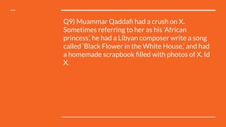 Q9) Muammar Qaddaﬁ had a crush on X.
Sometimes referring to her as his ‘African
princess’, he had a Libyan composer write a song
called ‘Black Flower in the White House,’ and had
a homemade scrapbook ﬁlled with photos of X. Id
X.
 
