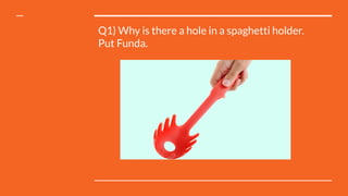 Q1) Why is there a hole in a spaghetti holder.
Put Funda.
 