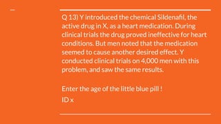 Q 13) Y introduced the chemical Sildenaﬁl, the
active drug in X, as a heart medication. During
clinical trials the drug proved ineffective for heart
conditions. But men noted that the medication
seemed to cause another desired effect. Y
conducted clinical trials on 4,000 men with this
problem, and saw the same results.
Enter the age of the little blue pill !
ID x
 