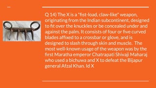 Q 14) The X is a "ﬁst-load, claw-like" weapon,
originating from the Indian subcontinent, designed
to ﬁt over the knuckles or be concealed under and
against the palm. It consists of four or ﬁve curved
blades afﬁxed to a crossbar or glove, and is
designed to slash through skin and muscle.  The
most well-known usage of the weapon was by the
ﬁrst Maratha emperor Chatrapati Shivaji Maharaj 
who used a bichuwa and X to defeat the Bijapur
general Afzal Khan. Id X
 