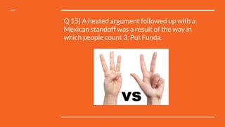 Q 15) A heated argument followed up with a
Mexican standoff was a result of the way in
which people count 3. Put Funda.
 