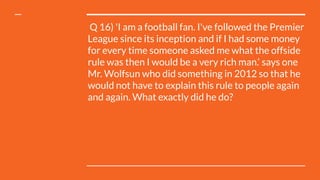  Q 16) 'I am a football fan. I've followed the Premier
League since its inception and if I had some money
for every time someone asked me what the offside
rule was then I would be a very rich man.‘ says one
Mr. Wolfsun who did something in 2012 so that he
would not have to explain this rule to people again
and again. What exactly did he do?
 