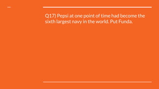 Q17) Pepsi at one point of time had become the
sixth largest navy in the world. Put Funda.
 