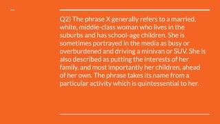 Q2) The phrase X generally refers to a married,
white, middle-class woman who lives in the
suburbs and has school-age children. She is
sometimes portrayed in the media as busy or
overburdened and driving a minivan or SUV. She is
also described as putting the interests of her
family, and most importantly her children, ahead
of her own. The phrase takes its name from a
particular activity which is quintessential to her.
 