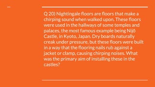 Q 20) Nightingale ﬂoors are ﬂoors that make a
chirping sound when walked upon. These ﬂoors
were used in the hallways of some temples and
palaces, the most famous example being Nijō
Castle, in Kyoto, Japan. Dry boards naturally
creak under pressure, but these ﬂoors were built
in a way that the ﬂooring nails rub against a
jacket or clamp, causing chirping noises. What
was the primary aim of installing these in the
castles?
 