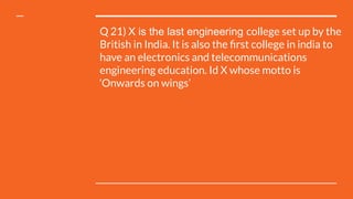 Q 21) X is the last engineering college set up by the
British in India. It is also the ﬁrst college in india to
have an electronics and telecommunications
engineering education. Id X whose motto is
‘Onwards on wings’
 