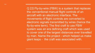 Q 22) Fly-by-wire (FBW) is a system that replaces
the conventional manual flight controls of an
aircraft with an electronic interface. The
movements of flight controls are converted to
electronic signals transmitted by wires (hence the
fly-by-wire term). The first craft to use FBW
system was an era defining craft which was used
to cover one of the largest distances ever travelled
by man. Name the project - which helped us make
giant leaps - the craft was associated with.
 