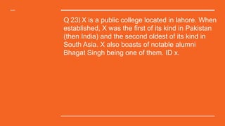 Q 23) X is a public college located in lahore. When
established, X was the first of its kind in Pakistan
(then India) and the second oldest of its kind in
South Asia. X also boasts of notable alumni
Bhagat Singh being one of them. ID x.
 