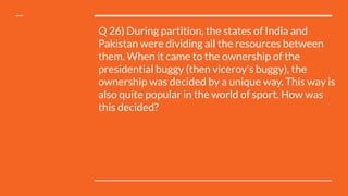 Q 26) During partition, the states of India and
Pakistan were dividing all the resources between
them. When it came to the ownership of the
presidential buggy (then viceroy’s buggy), the
ownership was decided by a unique way. This way is
also quite popular in the world of sport. How was
this decided?
 