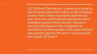 Q 27) Richard Tyler Belvins, a gamer from America,
was the most subscribed creator on the streaming
service Twitch, before leaving the platform last
year. He is very well known for playing the online
multiplayer game X which recently released a
character skin based on him to highlight his
contribution to the popularity of the game. Richard
also popularly goes by the name Y (once found all
over Japan).  ID X and Y.
 