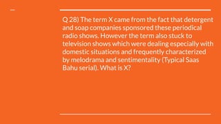 Q 28) The term X came from the fact that detergent
and soap companies sponsored these periodical
radio shows. However the term also stuck to
television shows which were dealing especially with
domestic situations and frequently characterized
by melodrama and sentimentality (Typical Saas
Bahu serial). What is X?
 