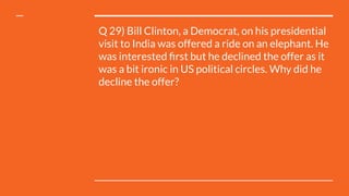 Q 29) Bill Clinton, a Democrat, on his presidential
visit to India was offered a ride on an elephant. He
was interested ﬁrst but he declined the offer as it
was a bit ironic in US political circles. Why did he
decline the offer?
 