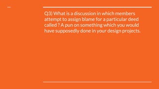 Q3) What is a discussion in which members
attempt to assign blame for a particular deed
called ? A pun on something which you would
have supposedly done in your design projects.
 