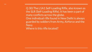 Q 30) The L1A1 Self-Loading Riﬂe, also known as
the SLR (Self-Loading Riﬂe). It has been a part of
many conﬂicts across the globe.
One individual riﬂe found in New Delhi is always
guarded by soldiers from Army, Airforce and the
Navy.
Where is this riﬂe located?
 