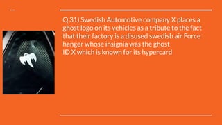 Q 31) Swedish Automotive company X places a
ghost logo on its vehicles as a tribute to the fact
that their factory is a disused swedish air Force
hanger whose insignia was the ghost
ID X which is known for its hypercard
 