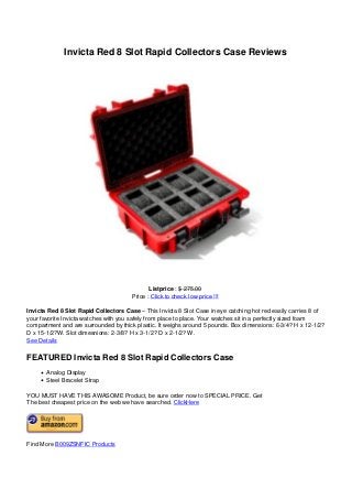 Invicta Red 8 Slot Rapid Collectors Case Reviews
Listprice : $ 275.00
Price : Click to check low price !!!
Invicta Red 8 Slot Rapid Collectors Case – This Invicta 8 Slot Case in eye catching hot red easily carries 8 of
your favorite Invicta watches with you safely from place to place. Your watches sit in a perfectly sized foam
compartment and are surrounded by thick plastic. It weighs around 5 pounds. Box dimensions: 6-3/4? H x 12-1/2?
D x 15-1/2?W. Slot dimesnions: 2-3/8? H x 3-1/2? D x 2-1/2? W.
See Details
FEATURED Invicta Red 8 Slot Rapid Collectors Case
Analog Display
Steel Bracelet Strap
YOU MUST HAVE THIS AWASOME Product, be sure order now to SPECIAL PRICE. Get
The best cheapest price on the web we have searched. ClickHere
Find More B009ZSNFIC Products
Powered by TCPDF (www.tcpdf.org)
 