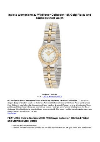 Invicta Women’s 0133 Wildflower Collection 18k Gold-Plated and
                     Stainless Steel Watch




                                               Listprice : $ 995.00
                                        Price : Click to check low price !!!

Invicta Women’s 0133 Wildflower Collection 18k Gold-Plated and Stainless Steel Watch – Discover the
elegant design and radiant sparkle of the Invicta Women’s Wildflower Collection 18k Gold-Plated and Stainless
Steel Watch. A round silver dial showcases gold-tone hands, a single gold Roman numeral at the twelve o’clock
position, gold baton hour indices, and black minute indices. Holding a flame-fusion crystal to protect the dial, a
stationary 18k gold-plated stainless steel bezel is encrusted with 24 shimmering white crystals. Adding even more
shine, the matching two-toned 18k gold
See Details

FEATURED Invicta Women’s 0133 Wildflower Collection 18k Gold-Plated
and Stainless Steel Watch
       Precise Swiss-quartz movement
       Durable flame-fusion crystal; brushed and polished stainless steel and 18k gold-plated case and bracelet;
 