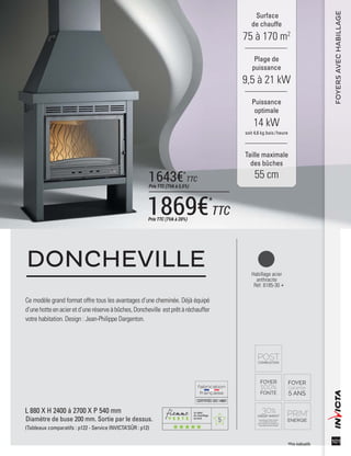 5
CERTIFIÉEISO14001
101
Habillage acier
anthracite
Réf. 6185-30
Ce modèle grand format offre tous les avantages d’une cheminée. Déjà équipé
d’unehotteenacieretd’uneréserveàbûches,Doncheville estprêtàréchauffer
votre habitation. Design : Jean-Philippe Dargenton.
DONCHEVILLE
L 880 X H 2400 à 2700 X P 540 mm
Diamètre de buse 200 mm. Sortie par le dessus.
(Tableaux comparatifs : p122 - Service INVICTA’SÛR : p12)
Surface
de chauffe
75 à 170 m2
Taille maximale
des bûches
55 cm
Plage de
puissance
9,5 à 21 kW
Puissance
optimale
14 kW
soit 4,6 kg bois /heure
FOYERSAVECHABILLAGE
*Prix indicatifs
1869€*
TTCPrix TTC (TVA à 20%)
1643€*
TTC
Prix TTC (TVA à 5,5%)
 