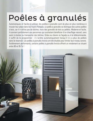 102
Poêles à granulés
Automatiques et faciles à utiliser, les poêles à granulés sont de plus en plus nombreux à
trouver leur place dans les foyers français. Le poêle à granulés se distingue des autres poêles
à bois, car il n’utilise pas de bûches, mais des granulés de bois ou pellets. Moderne et facile,
il convient parfaitement aux personnes qui souhaitent bénéﬁcier d’un chauffage naturel, sans
avoir à stocker ou transporter des bûches. Grâce au clavier en façade ou à la télécommande,
il suffit de le programmer : il s’arrête automatiquement lorsqu’il n’y a plus de pellets
dans le réservoir. Les poêles à granulés Invicta ont été étudiés pour limiter leur niveau sonore.
Extrêmement performants, certains poêles à granulés Invicta offrent un rendement se situant
entre 80 et 95 % !
 