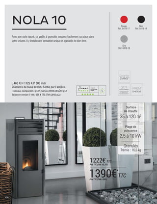 5
106
L 465 X H 1125 X P 500 mm
Diamètre de buse 80 mm. Sortie par l'arrière.
(Tableaux comparatifs : p122 - Service INVICTA’SÛR : p12)
Existe en version 7 kW / 995 € TTC (TVA 20%) p.22
NOLA 10 Rouge
Réf. 6418-17
Noir
Réf. 6418-14
Gris
Réf. 6418-18
Surface
de chauffe
35 à 120 m2
Plage de
puissance
2,5 à 10 kW
Avec son style épuré, ce poêle à granulés trouvera facilement sa place dans
votre univers. Il y installe une sensation unique et agréable de bien-être.
Granulés
Trémie : 16,5 kg
1390€*
TTCPrix TTC (TVA à 20%)
1222€*
TTC
Prix TTC (TVA à 5,5%)
 