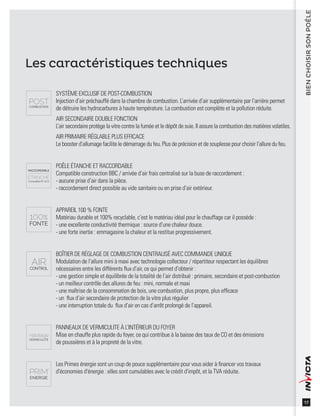 17
BIENCHOISIRSONPOÊLE
Les caractéristiques techniques
SYSTÈME EXCLUSIF DE POST-COMBUSTION
Injection d’air préchauffé dans la chambre de combustion. L’arrivée d’air supplémentaire par l’arrière permet
de détruire les hydrocarbures à haute température. La combustion est complète et la pollution réduite.
AIR SECONDAIRE DOUBLE FONCTION
L’air secondaire protège la vitre contre la fumée et le dépôt de suie. Il assure la combustion des matières volatiles.
AIR PRIMAIRE RÉGLABLE PLUS EFFICACE
Le booster d’allumage facilite le démarrage du feu. Plus de précision et de souplesse pour choisir l’allure du feu.
POÊLE ÉTANCHE ET RACCORDABLE
Compatible construction BBC / arrivée d’air frais centralisé sur la buse de raccordement :
- aucune prise d’air dans la pièce.
- raccordement direct possible au vide sanitaire ou en prise d’air extérieur.
APPAREIL 100 % FONTE
Matériau durable et 100% recyclable, c’est le matériau idéal pour le chauffage car il possède :
- une excellente conductivité thermique : source d’une chaleur douce.
- une forte inertie : emmagasine la chaleur et la restitue progressivement.
BOÎTIER DE RÉGLAGE DE COMBUSTION CENTRALISÉ AVEC COMMANDE UNIQUE
Modulation de l’allure mini à maxi avec technologie collecteur / répartiteur respectant les équilibres
nécessaires entre les différents ﬂux d’air, ce qui permet d’obtenir :
- une gestion simple et équilibrée de la totalité de l’air distribué : primaire, secondaire et post-combustion
- un meilleur contrôle des allures de feu : mini, normale et maxi
- une maîtrise de la consommation de bois, une combustion, plus propre, plus efﬁcace
- un ﬂux d’air secondaire de protection de la vitre plus régulier
- une interruption totale du ﬂux d’air en cas d’arrêt prolongé de l’appareil.
PANNEAUX DE VERMICULITE À L’INTÉRIEUR DU FOYER
Mise en chauffe plus rapide du foyer, ce qui contribue à la baisse des taux de CO et des émissions
de poussières et à la propreté de la vitre.
Les Primes énergie sont un coup de pouce supplémentaire pour vous aider à ﬁnancer vos travaux
d'économies d'énergie : elles sont cumulables avec le crédit d'impôt, et la TVA réduite.
 