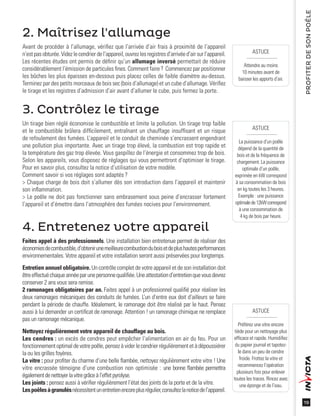 19
PROFITERDESONPOÊLE
ASTUCE
Attendre au moins
10 minutes avant de
baisser les apports d’air.
ASTUCE
Préférez une vitre encore
tiède pour un nettoyage plus
efﬁcace et rapide. Humidiﬁez
du papier journal et tapotez-
le dans un peu de cendre
froide. Frottez la vitre et
recommencez l’opération
plusieurs fois pour enlever
toutes les traces. Rincez avec
une éponge et de l’eau.
ASTUCE
La puissance d’un poêle
dépend de la quantité de
bois et de la fréquence de
chargement. La puissance
optimale d’un poêle,
exprimée en kW correspond
à sa consommation de bois
en kg toutes les 3 heures.
Exemple : une puissance
optimalede12kWcorrespond
à une consommation de
4 kg de bois par heure.
2. Maîtrisez l'allumage
Avant de procéder à l’allumage, vériﬁez que l’arrivée d’air frais à proximité de l’appareil
n’estpasobturée.Videzlecendrierdel’appareil,ouvrezlesregistres d’arrivéed’air sur l’appareil.
Les récentes études ont permis de déﬁnir qu’un allumage inversé permettait de réduire
considérablement l’émission de particules ﬁnes. Comment faire ? Commencez par positionner
les bûches les plus épaisses en-dessous puis placez celles de faible diamètre au-dessus.
Terminez par des petits morceaux de bois sec (bois d’allumage) et un cube d’allumage. Vériﬁez
le tirage et les registres d’admission d’air avant d’allumer le cube, puis fermez la porte.
4. Entretenez votre appareil
Faites appel à des professionnels. Une installation bien entretenue permet de réaliser des
économiesdecombustible,d’obtenirunemeilleurecombustionduboisetdeplushautesperformances
environnementales. Votre appareil et votre installation seront aussi préservées pour longtemps.
Entretien annuel obligatoire. Un contrôle complet de votre appareil et de son installation doit
êtreeffectuéchaqueannéeparunepersonnequaliﬁée.Uneattestationd’entretienquevousdevrez
conserver 2 ans vous sera remise.
2 ramonages obligatoires par an. Faites appel à un professionnel qualiﬁé pour réaliser les
deux ramonages mécaniques des conduits de fumées. L’un d’entre eux doit d’ailleurs se faire
pendant la période de chauffe. Idéalement, le ramonage doit être réalisé par le haut. Pensez
aussi à lui demander un certiﬁcat de ramonage. Attention ! un ramonage chimique ne remplace
pas un ramonage mécanique.
Nettoyez régulièrement votre appareil de chauffage au bois.
Les cendres : un excès de cendres peut empêcher l’alimentation en air du feu. Pour un
fonctionnementoptimaldevotrepoêle,pensezàviderlecendrierrégulièrementetàdépoussiérer
la ou les grilles foyères.
La vitre : pour proﬁter du charme d’une belle ﬂambée, nettoyez régulièrement votre vitre ! Une
vitre encrassée témoigne d’une combustion non optimisée : une bonne ﬂambée permettra
égalementdenettoyerlavitregrâceàl’effetpyrolyse.
Les joints : pensez aussi à vériﬁer régulièrement l’état des joints de la porte et de la vitre.
Lespoêlesàgranulésnécessitentunentretienencoreplusrégulier,consultezlanoticedel’appareil.
3. Contrôlez le tirage
Un tirage bien réglé économise le combustible et limite la pollution. Un tirage trop faible
et le combustible brûlera difﬁcilement, entraînant un chauffage insufﬁsant et un risque
de refoulement des fumées. L’appareil et le conduit de cheminée s’encrassent engendrant
une pollution plus importante. Avec un tirage trop élevé, la combustion est trop rapide et
la température des gaz trop élevée. Vous gaspillez de l’énergie et consommez trop de bois.
Selon les appareils, vous disposez de réglages qui vous permettront d’optimiser le tirage.
Pour en savoir plus, consultez la notice d’utilisation de votre modèle.
Comment savoir si vos réglages sont adaptés ?
> Chaque charge de bois doit s’allumer dès son introduction dans l’appareil et maintenir
son inﬂammation.
> Le poêle ne doit pas fonctionner sans embrasement sous peine d’encrasser fortement
l’appareil et d’émettre dans l’atmosphère des fumées nocives pour l’environnement.
 