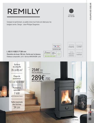 7
CERTIFIÉEISO14001
23
COUPSDECŒUR
Anthracite
Réf. 601384
Compact et performant, ce poêle à bois tout fonte est idéal pour les
budgets serrés. Design : Jean-Philippe Dargenton.
REMILLY
Surface
de chauffe
35 à 85 m2
Taille maximale
des bûches
34 cm
Plage de
puissance
4,5 à 10,5 kW
Puissance
optimale
7 kW
soit 2,3 kg bois /heure
L 436 X H 800 X P 364 mm
Diamètre de buse 150 mm. Sortie par le dessus.
(Tableaux comparatifs : p112 - Service INVICTA’SÛR : p12)
*Prix indicatifs
289€*
TTCPrix TTC (TVA à 20%)
254€*
TTC
Prix TTC (TVA à 5,5%)
 