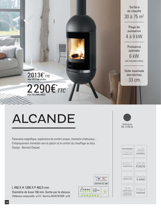 7
CERTIFIÉEISO14001
38
Panorama magniﬁque, expérience de confort unique, moments chaleureux...
Embarquement immédiat vers le plaisir et le confort du chauffage au bois.
Design : Bernard Dequet.
ALCANDE
Surface
de chauffe
30 à 75 m2
Taille maximale
des bûches
33 cm
Plage de
puissance
4 à 9 kW
Puissance
optimale
6 kW
soit 2 kg bois /heure
L 450 X H 1200 X P 482,5 mm
Diamètre de buse 150 mm. Sortie par le dessus.
(Tableaux comparatifs : p113 - Service INVICTA’SÛR : p12)
Anthracite
Réf. 6109-44
2290€*
TTCPrix TTC (TVA à 20%)
2013€*
TTC
Prix TTC (TVA à 5,5%)
 