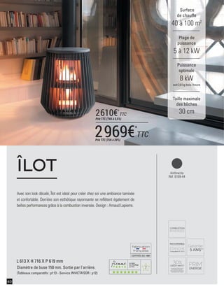7
CERTIFIÉEISO14001
40
Avec son look décalé, Îlot est idéal pour créer chez soi une ambiance tamisée
et confortable. Derrière son esthétique rayonnante se reﬂètent également de
belles performances grâce à la combustion inversée. Design : Arnaud Lapierre.
ÎLOT
L 613 X H 716 X P 619 mm
Diamètre de buse 150 mm. Sortie par l'arrière.
(Tableaux comparatifs : p113 - Service INVICTA’SÛR : p12)
Surface
de chauffe
40 à 100 m2
Taille maximale
des bûches
30 cm
Plage de
puissance
5 à 12 kW
Puissance
optimale
8 kW
soit 2,6 kg bois /heure
Anthracite
Réf. 6169-44
2969€*
TTCPrix TTC (TVA à 20%)
2610€*
TTC
Prix TTC (TVA à 5,5%)
 