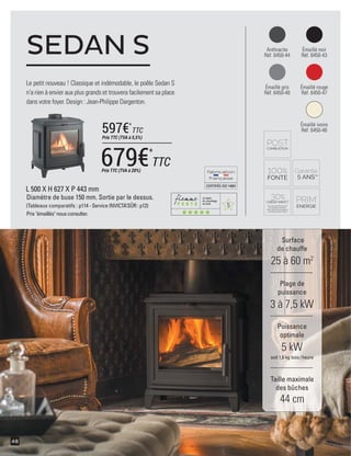5
CERTIFIÉEISO14001
48
Anthracite
Réf. 6450-44
Émaillé gris
Réf. 6450-48
Émaillé noir
Réf. 6450-43
Émaillé rouge
Réf. 6450-47
L 500 X H 627 X P 443 mm
Diamètre de buse 150 mm. Sortie par le dessus.
(Tableaux comparatifs : p114 - Service INVICTA’SÛR : p12)
Prix "émaillés" nous consulter.
Le petit nouveau ! Classique et indémodable, le poêle Sedan S
n'a rien à envier aux plus grands et trouvera facilement sa place
dans votre foyer. Design : Jean-Philippe Dargenton.
SEDAN S
Surface
de chauffe
25 à 60 m2
Taille maximale
des bûches
44 cm
Plage de
puissance
3 à 7,5 kW
Puissance
optimale
5 kW
soit 1,6 kg bois /heure
Émaillé ivoire
Réf. 6450-46
679€*
TTCPrix TTC (TVA à 20%)
597€*
TTC
Prix TTC (TVA à 5,5%)
 