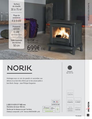 5
CERTIFIÉEISO14001
49
Anthracite
Réf. 6121-44
Aménagez-vous un coin de paradis et succombez aux
délices et au bien-être offerts par le très actuel poêle à
bois Norik. Design : Jean-Philippe Dargenton.
NORIK
L 620 X H 674 X P 465 mm
Diamètre de buse 150 mm.
Sortie par le dessus ou par l'arrière.
(Tableaux comparatifs : p114 - Service INVICTA’SÛR : p12)
Surface
de chauffe
30 à 75 m2
Taille maximale
des bûches
50 cm
Plage de
puissance
4 à 9 kW
Puissance
optimale
6 kW
soit 2 kg bois /heure
POÊLESENFONTE
*Prix indicatifs
699€*
TTCPrix TTC (TVA à 20%)
615€*
TTC
Prix TTC (TVA à 5,5%)
 