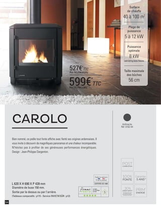 5
CERTIFIÉEISO14001
54
Bien nommé, ce poêle tout fonte afﬁche avec ﬁerté ses origines ardennaises. Il
vous invite à découvrir de magniﬁques panoramas et une chaleur incomparable.
N'hésitez pas à proﬁter de ses généreuses performances énergétiques.
Design : Jean-Philippe Dargenton.
CAROLO
Surface
de chauffe
40 à 100 m2
Taille maximale
des bûches
56 cm
Plage de
puissance
5 à 12 kW
Puissance
optimale
8 kW
soit 2,6 kg bois /heure
Anthracite
Réf. 6162-44
L 620 X H 690 X P 439 mm
Diamètre de buse 150 mm.
Sortie par le dessus ou par l'arrière.
(Tableaux comparatifs : p115 - Service INVICTA’SÛR : p12)
599€*
TTCPrix TTC (TVA à 20%)
527€*
TTC
Prix TTC (TVA à 5,5%)
 