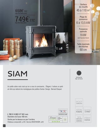 5
CERTIFIÉEISO14001
60
Un poêle sobre mais racé qui en a sous la carrosserie... Élégant, il arbore un petit
air rétro qui séduira les nostalgiques des poêles d'antan. Design : Bernard Dequet.
SIAM
Surface
de chauffe
45 à 110 m2
Taille maximale
des bûches
60 cm
Plage de
puissance
6 à 13,5 kW
Puissance
optimale
9 kW
soit 3 kg bois /heure
Anthracite
Réf. 6170-44
L 700 X H 803 X P 451 mm
Diamètre de buse 150 mm.
Sortie par le dessus ou par l'arrière.
(Tableaux comparatifs : p116 - Service INVICTA’SÛR : p12)
749€*
TTCPrix TTC (TVA à 20%)
658€*
TTC
Prix TTC (TVA à 5,5%)
 