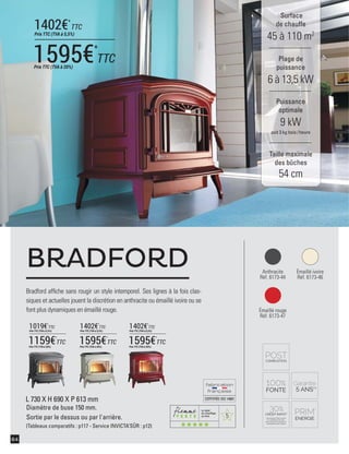 5
CERTIFIÉEISO14001
64
Surface
de chauffe
45 à 110 m2
Taille maximale
des bûches
54 cm
Plage de
puissance
6 à 13,5 kW
Puissance
optimale
9 kW
soit 3 kg bois /heure
Bradford afﬁche sans rougir un style intemporel. Ses lignes à la fois clas-
siques et actuelles jouent la discrétion en anthracite ou émaillé ivoire ou se
font plus dynamiques en émaillé rouge.
BRADFORD
L 730 X H 690 X P 613 mm
Diamètre de buse 150 mm.
Sortie par le dessus ou par l'arrière.
(Tableaux comparatifs : p117 - Service INVICTA’SÛR : p12)
Anthracite
Réf. 6173-44
Émaillé rouge
Réf. 6173-47
Émaillé ivoire
Réf. 6173-46
1595€*
TTCPrix TTC (TVA à 20%)
1402€*
TTC
Prix TTC (TVA à 5,5%)
1595€*
TTC
Prix TTC (TVA à 20%)
1402€*
TTC
Prix TTC (TVA à 5,5%)
1595€*
TTC
Prix TTC (TVA à 20%)
1402€*
TTC
Prix TTC (TVA à 5,5%)
1159€*
TTC
Prix TTC (TVA à 20%)
1019€*
TTC
Prix TTC (TVA à 5,5%)
 