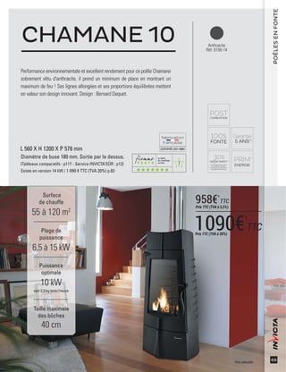 7
CERTIFIÉEISO14001
69
Performance environnementale et excellent rendement pour ce poêle Chamane
sobrement vêtu d'anthracite, il prend un minimum de place en montrant un
maximum de feu ! Ses lignes allongées et ses proportions équilibrées mettent
en valeur son design innovant. Design : Bernard Dequet.
CHAMANE 10
Surface
de chauffe
55 à 120 m2
Taille maximale
des bûches
40 cm
Plage de
puissance
6,5 à 15 kW
Puissance
optimale
10 kW
soit 3,3 kg bois /heure
POÊLESENFONTE
L 560 X H 1200 X P 578 mm
Diamètre de buse 180 mm. Sortie par le dessus.
(Tableaux comparatifs : p117 - Service INVICTA’SÛR : p12)
Existe en version 14 kW / 1 090 € TTC (TVA 20%) p.83
Anthracite
Réf. 6156-14
*Prix indicatifs
1090€*
TTCPrix TTC (TVA à 20%)
958€*
TTC
Prix TTC (TVA à 5,5%)
 