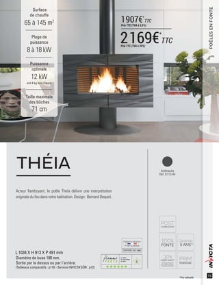 6
CERTIFIÉEISO14001
75
Acteur ﬂamboyant, le poêle Theïa délivre une interprétation
originale du feu dans votre habitation. Design : Bernard Dequet.
THÉIA
Surface
de chauffe
65 à 145 m2
Taille maximale
des bûches
71 cm
Plage de
puissance
8 à 18 kW
Puissance
optimale
12 kW
soit 4 kg bois /heure
POÊLESENFONTE
Anthracite
Réf. 6113-44
L 1034 X H 913 X P 491 mm
Diamètre de buse 180 mm.
Sortie par le dessus ou par l'arrière.
(Tableaux comparatifs : p118 - Service INVICTA’SÛR : p12)
*Prix indicatifs
2169€*
TTCPrix TTC (TVA à 20%)
1907€*
TTC
Prix TTC (TVA à 5,5%)
 