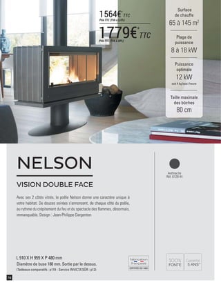 CERTIFIÉEISO14001
78
Surface
de chauffe
65 à 145 m2
Taille maximale
des bûches
80 cm
Plage de
puissance
8 à 18 kW
Puissance
optimale
12 kW
soit 4 kg bois /heure
L 910 X H 955 X P 480 mm
Diamètre de buse 180 mm. Sortie par le dessus.
(Tableaux comparatifs : p119 - Service INVICTA’SÛR : p12)
Avec ses 2 côtés vitrés, le poêle Nelson donne une caractère unique à
votre habitat. De douces soirées s'annoncent, de chaque côté du poêle,
au rythme du crépitement du feu et du spectacle des ﬂammes, désormais,
immanquable. Design : Jean-Philippe Dargenton
Anthracite
Réf. 6129-44
VISION DOUBLE FACE
NELSON
1779€*
TTCPrix TTC (TVA à 20%)
1564€*
TTC
Prix TTC (TVA à 5,5%)
 