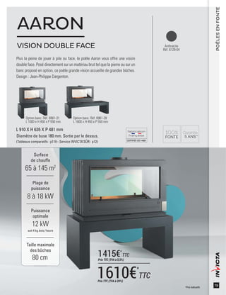 CERTIFIÉEISO14001
79
Surface
de chauffe
65 à 145 m2
Taille maximale
des bûches
80 cm
Plage de
puissance
8 à 18 kW
Puissance
optimale
12 kW
soit 4 kg bois /heure
L 910 X H 635 X P 481 mm
Diamètre de buse 180 mm. Sortie par le dessus.
(Tableaux comparatifs : p119 - Service INVICTA’SÛR : p12)
Anthracite
Réf. 6129-04
Plus la peine de jouer à pile ou face, le poêle Aaron vous offre une vision
double face. Posé directement sur un matériau brut tel que la pierre ou sur un
banc proposé en option, ce poêle grande vision accueille de grandes bûches.
Design : Jean-Philippe Dargenton.
AARON
POÊLESENFONTE
Option banc. Réf. 6961-31
L 1000 x H 450 x P 550 mm
Option banc. Réf. 6961-28
L 1600 x H 450 x P 550 mm
VISION DOUBLE FACE
*Prix indicatifs
1610€*
TTCPrix TTC (TVA à 20%)
1415€*
TTC
Prix TTC (TVA à 5,5%)
 