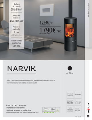 7
93
POÊLESACIER
Surface
de chauffe
35 à 85 m2
Taille maximale
des bûches
37 cm
Plage de
puissance
4,5 à 10,5 kW
Puissance
optimale
7 kW
soit 2,3 kg bois /heure
Noir
Réf. 6488-30
Grâce à ses belles ressources énergétiques, Narvik lutte efﬁcacement contre le
froid et transforme votre habitat en cocon douillet.
NARVIK
L 555 X H 1360 X P 555 mm
Diamètre de buse 150 mm.
Sortie par le dessus et par l'arrière.
(Tableaux comparatifs : p121 - Service INVICTA’SÛR : p12)
*Prix indicatifs
1790€*
TTCPrix TTC (TVA à 20%)
1574€*
TTC
Prix TTC (TVA à 5,5%)
 