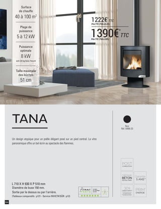 7
94
Noir
Réf. 6488-20
Surface
de chauffe
40 à 100 m2
Taille maximale
des bûches
51 cm
Plage de
puissance
5 à 12 kW
Puissance
optimale
8 kW
soit 2,6 kg bois /heure
L 710 X H 930 X P 510 mm
Diamètre de buse 150 mm.
Sortie par le dessus ou par l'arrière.
(Tableaux comparatifs : p121 - Service INVICTA’SÛR : p12)
Un design atypique pour un poêle élégant posé sur un pied central. La vitre
panoramique offre un bel écrin au spectacle des ﬂammes.
TANA
1390€*
TTCPrix TTC (TVA à 20%)
1222€*
TTC
Prix TTC (TVA à 5,5%)
 