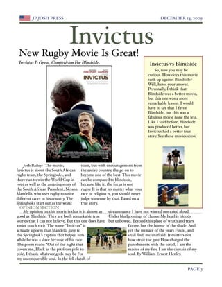 JP JOSH PRESS
                                                                 DECEMBER 14, 2009




                                Invictus
 New Rugby Movie Is Great!
 Invictus Is Great, Competition For Blindside                                    Invictus vs Blindside
                                                                                    So, now you may be
                                                                                curious. How does this movie
                                                                                rank up against Blindside?
                                                                                Well, heres your answer.
                                                                                Personally, I think that
                                                                                Blindside was a better movie,
                                                                                but this one was a more
                                                                                remarkable lesson. I would
                                                                                have to say that I favor
                                                                                Blindside, but this was a
                                                                                fabulous movie none the less.
                                                                                Like I said before, Blindside
                                                                                was produced better, but
                                                                                Invictus had a better true
                                                                                story. See these movies soon!




    Josh Bailey- The movie,              team, but with encouragement from
Invictus is about the South African the entire country, the go on to
rugby team, the Springboks, and          become one of the best. This movie
there run to win the World Cup in        can be compared to blindside,
1995 as well as the amazing story of because like it, the focus is not
the South African President, Nelson rugby. It is that no matter what your
Mandella, who uses rugby to unite        race or religion is, you should never
diﬀerent races in his country. The       judge someone by that. Based on a
Springboks start out as the worst        true story.
  OPINION SECTION
    My opinion on this movie is that it is almost as       circumstance I have not winced nor cried aloud.
good as Blindside. They are both remarkable true           Under bludgeonings of chance My head is bloody
stories that I can not believe. But this one does have but unbowed. Beyond this place of wrath and tears
a nice touch to it. The name “Invictus” is                             Looms but the horror of the shade. And
actually a poem that Mandella gave to                                  yet the menace of the years Finds , and
the Springbok’s captain that helped him                                shall ﬁnd, me unafraid. It matters not
while he was a slave because of his race.                              how strait the gate How charged the
The poem reads: “Out of the night that                                 punishments with the scroll, I am the
covers me, Black as the pit from pole to                               master of my fate I am the captain of my
pole, I thank whatever gods may be For                                 soul. By William Ernest Henley.
my unconquerable soul. In the fell clutch of

 
                                                                                                       PAGE 3
 